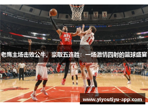 老鹰主场击败公牛，豪取五连胜：一场激情四射的篮球盛宴
